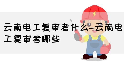 云南电工复审考什么-云南电工复审考哪些(图1)