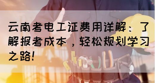 云南考电工证费用详解：了解报考成本，轻松规划学习之路！