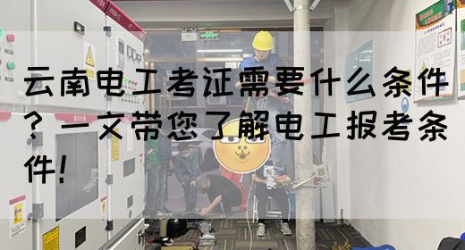 云南电工考证需要什么条件？一文带您了解电工报考条件！