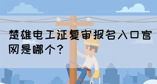 楚雄电工证复审报名入口官网是哪个？