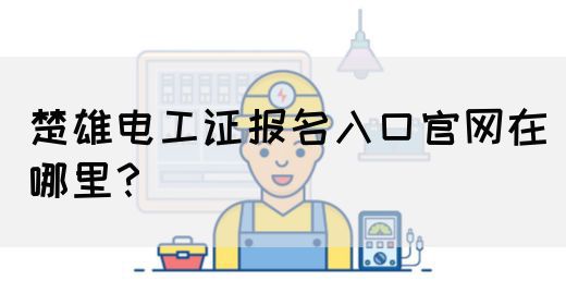 楚雄电工证报名入口官网在哪里？