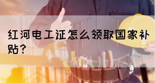 红河电工证怎么领取国家补贴？