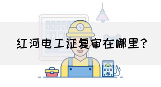 红河电工证复审在哪里？