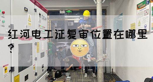 红河电工证复审位置在哪里？