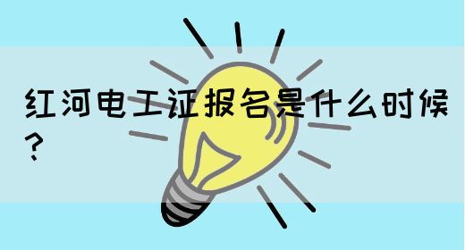 红河电工证报名是什么时候？