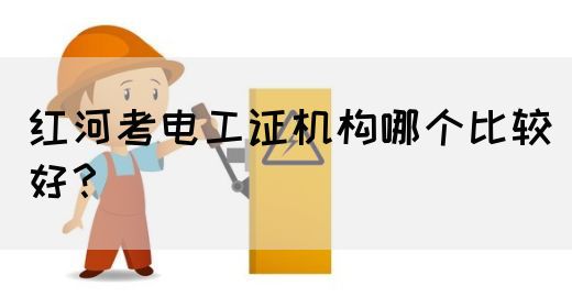 红河考电工证机构哪个比较好？