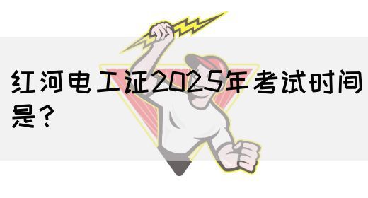 红河电工证2025年考试时间是？