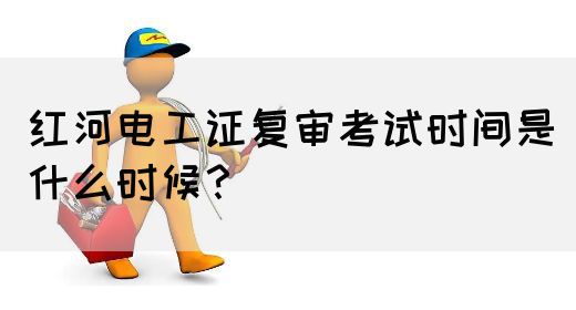 红河电工证复审考试时间是什么时候？