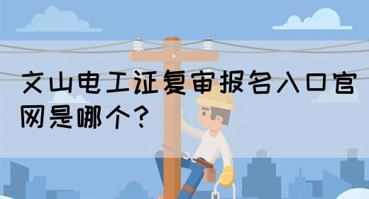 文山电工证复审报名入口官网是哪个？