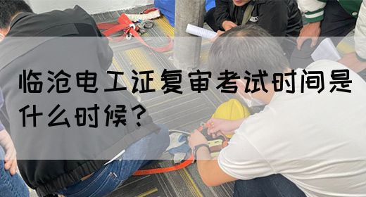 临沧电工证复审考试时间是什么时候？