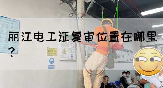 丽江电工证复审位置在哪里？(图1)