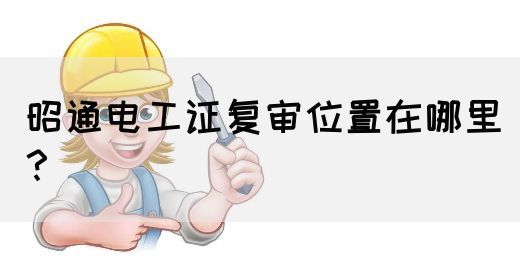 昭通电工证复审位置在哪里？