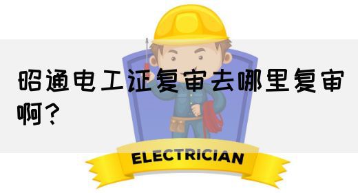 昭通电工证复审去哪里复审啊？