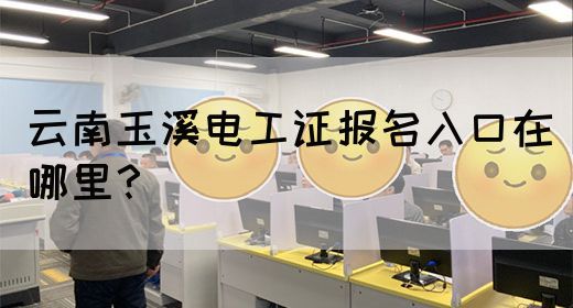 云南玉溪电工证报名入口在哪里？
