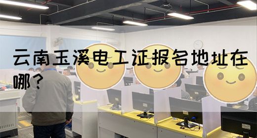 云南玉溪电工证报名地址在哪？