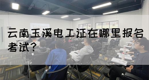 云南玉溪电工证在哪里报名考试？