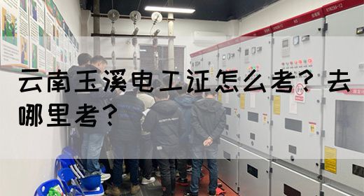 云南玉溪电工证怎么考？去哪里考？