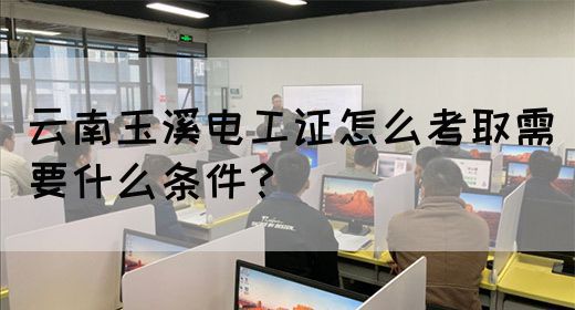云南玉溪电工证怎么考取需要什么条件？