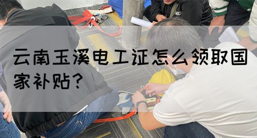 云南玉溪电工证怎么领取国家补贴？