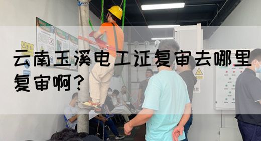 云南玉溪电工证复审去哪里复审啊？
