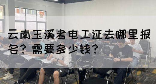 云南玉溪考电工证去哪里报名？需要多少钱？