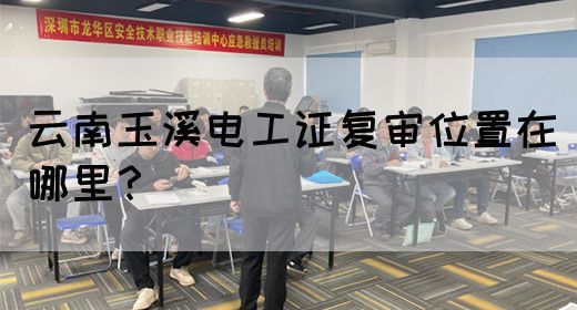 云南玉溪电工证复审位置在哪里？