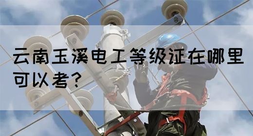 云南玉溪电工等级证在哪里可以考？