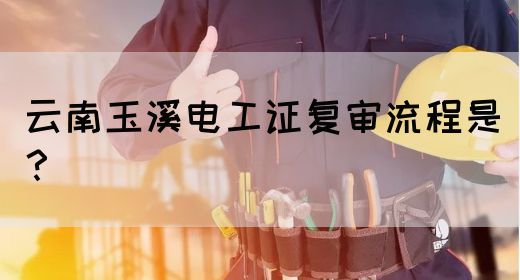云南玉溪电工证复审流程是？