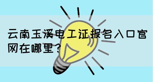 云南玉溪电工证报名入口官网在哪里？