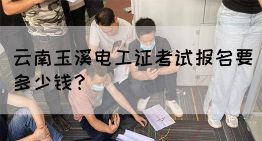 云南玉溪电工证考试报名要多少钱？