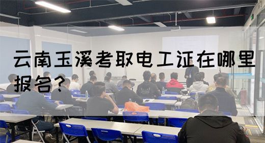 云南玉溪考取电工证在哪里报名？