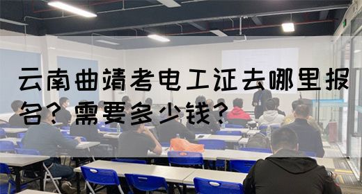 云南曲靖考电工证去哪里报名？需要多少钱？