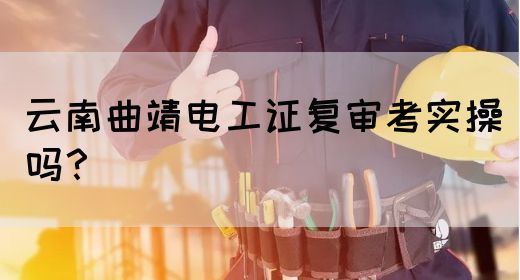 云南曲靖电工证复审考实操吗？