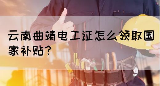 云南曲靖电工证怎么领取国家补贴？