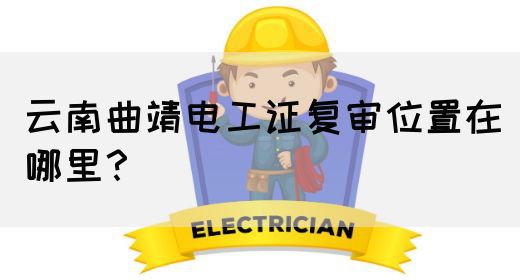 云南曲靖电工证复审位置在哪里？