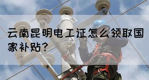 云南昆明电工证怎么领取国家补贴？