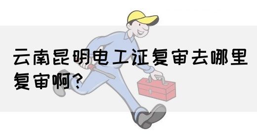 云南昆明电工证复审去哪里复审啊？