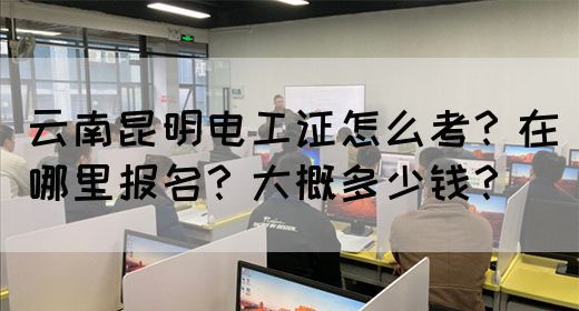 云南昆明电工证怎么考？在哪里报名？大概多少钱？