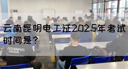 云南昆明电工证2025年考试时间是？