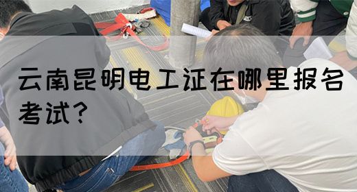 云南昆明电工证在哪里报名考试？