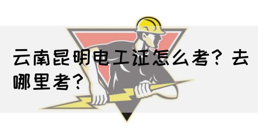 云南昆明电工证怎么考？去哪里考？