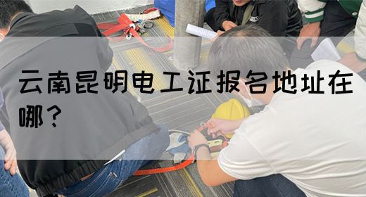 云南昆明电工证报名地址在哪？