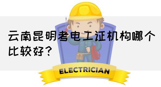 云南昆明考电工证机构哪个比较好？