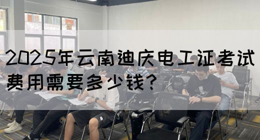 2025年云南迪庆电工证考试费用需要多少钱？