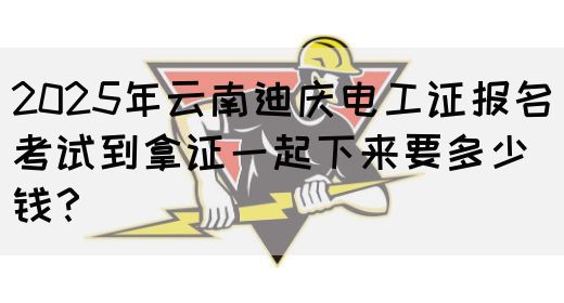 2025年云南迪庆电工证报名考试到拿证一起下来要多少钱？