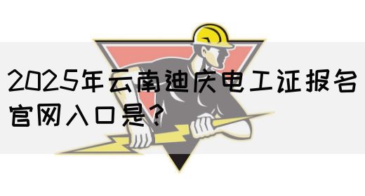 2025年云南迪庆电工证报名官网入口是？