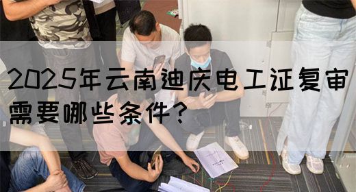 2025年云南迪庆电工证复审需要哪些条件？