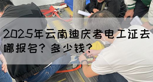 2025年云南迪庆考电工证去哪报名？多少钱？