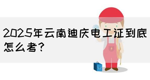 2025年云南迪庆电工证到底怎么考？