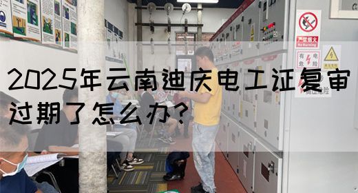 2025年云南迪庆电工证复审过期了怎么办？
